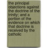 The Principal Objections Against The Doctrine Of The Trinity; And A Portion Of The Evidence On Which That Doctrine Is Received By The Catholic by Thomas Stuart Lyle Vogan