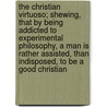 The Christian Virtuoso; Shewing, That by Being Addicted to Experimental Philosophy, a Man Is Rather Assisted, Than Indisposed, to Be a Good Christian by Robert Boyle (