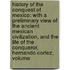 History of the Conquest of Mexico: with a Preliminary View of the Ancient Mexican Civilization, and the Life of the Conqueror, Hernando Cortez, Volume