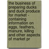The Business Of Preparing Ducks And Duck Produce For Market - Containing Information On Eggs, Feathers, Manure, Killing And Other Aspects Of Market Pr by Authors Various