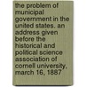 The Problem of Municipal Government in the United States. an Address Given Before the Historical and Political Science Association of Cornell University, March 16, 1887 by Seth Low
