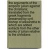 The Arguments of the Emporor Julian Against the Christians; Translated from the Greek Fragments Preserved by Cyril Bishop of Alexandria to Which Are Added Extracts from the Other Works of Julian Relative to the Christians by Julian/
