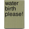 Water Birth Please! by Elizabeth King