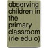 Observing Children in the Primary Classroom (Rle Edu O)