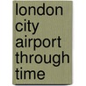 London City Airport Through Time by Paul Hogan