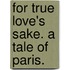 For True Love's Sake. A tale of Paris.