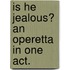 Is He Jealous? an Operetta in One Act.