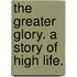The Greater Glory. A story of high life.