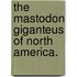 The Mastodon Giganteus of North America.