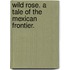 Wild Rose. A tale of the Mexican frontier.