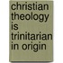 Christian Theology is Trinitarian in Origin