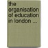 The Organisation of Education in London ...