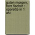 Guten Morgen, Herr Fischer : Operette in 1 Akt