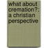 What About Cremation?: A Christian Perspective