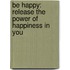 Be Happy: Release The Power Of Happiness In You