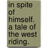 In Spite of Himself. A tale of the West Riding.
