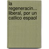La Regeneracin... Liberal, Por Un Catlico Espaol by Unknown