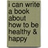 I Can Write a Book About How to be Healthy & Happy