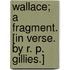 Wallace; a fragment. [In verse. By R. P. Gillies.]