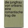 Die Jungfrau Von Orleans: Eine Romantische Trag Die by Friedrich Schiller