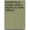 Transforma Tu Cuerpo, Alma y Espiritu by Frank Cabrera by Mr Frank A. Cabrera M.
