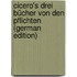 Cicero's Drei Bücher Von Den Pflichten (German Edition)