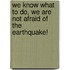 We Know What To Do, We Are Not Afraid Of The Earthquake!
