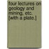 Four Lectures on Geology and Mining, etc. [With a plate.]
