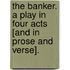 The Banker. A play in four acts [and in prose and verse].