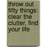 Throw Out Fifty Things: Clear The Clutter, Find Your Life