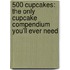 500 Cupcakes: The Only Cupcake Compendium You'Ll Ever Need