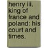 Henry Iii. King Of France And Poland: His Court And Times.