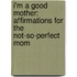 I'm a Good Mother: Affirmations for the Not-So-Perfect Mom