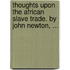 Thoughts upon the African slave trade. By John Newton, ...