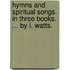 Hymns and spiritual songs. In three books. ... By I. Watts.