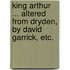 King Arthur ... Altered from Dryden, by David Garrick, etc.