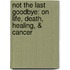 Not The Last Goodbye: On Life, Death, Healing, &Amp; Cancer