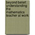 Beyond Belief: Understanding the mathematics teacher at work