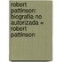 Robert Pattinson: Biografia No Autorizada = Robert Pattinson