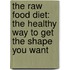 The Raw Food Diet: The Healthy Way to Get the Shape You Want