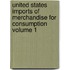 United States Imports of Merchandise for Consumption Volume 1