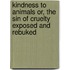 Kindness to Animals Or, The Sin of Cruelty Exposed and Rebuked