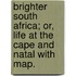 Brighter South Africa; or, Life at the Cape and Natal with map.