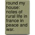 Round my House: notes of rural life in France in peace and war.