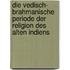 Die vedisch- brahmanische periode der religion des alten Indiens