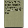 History of the Great Flood in Johnstown, Pa., May 31, 1889, etc. door Onbekend