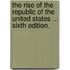 The Rise of the Republic of the United States ... Sixth edition.