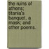 The Ruins of Athens; Titania's Banquet, a Mask; and other Poems.