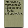 Infertilidad y Reproducción Asistida: Una mirada antropológica. by Mayra Lilia Chávez Courtois