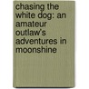 Chasing The White Dog: An Amateur Outlaw's Adventures In Moonshine door Max Watman